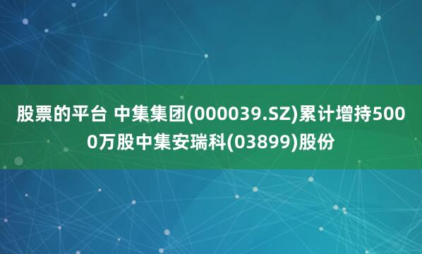 股票的平台 中集集团(000039.SZ)累计增持5000万股中集安瑞科(03899)股份