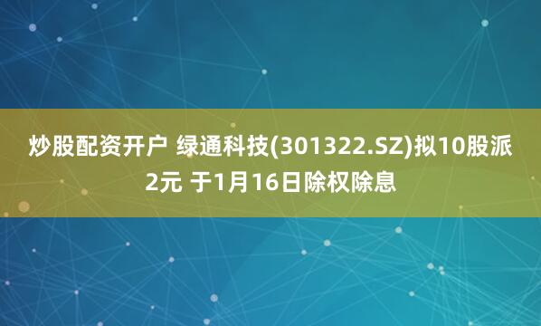 炒股配资开户 绿通科技(301322.SZ)拟10股派2元 于1月16日除权除息