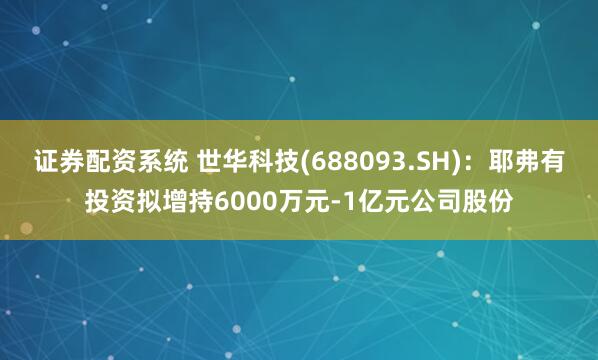 证券配资系统 世华科技(688093.SH)：耶弗有投资拟增持6000万元-1亿元公司股份