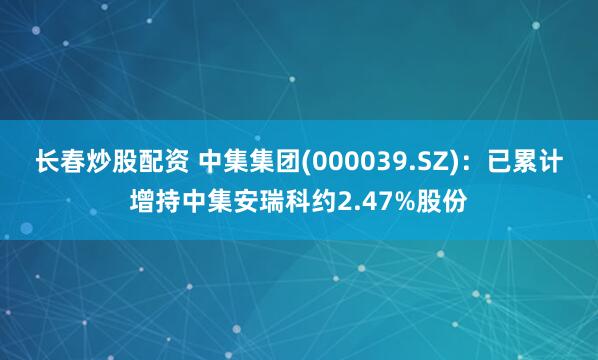 长春炒股配资 中集集团(000039.SZ)：已累计增持中集安瑞科约2.47%股份