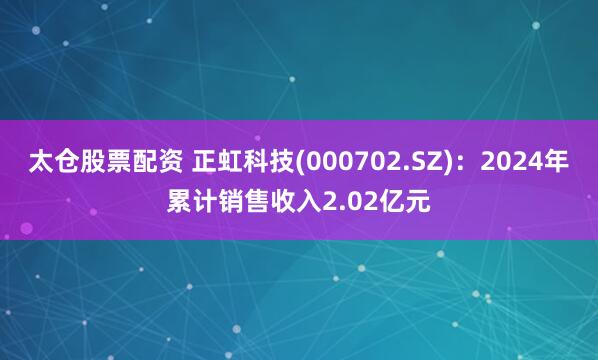 太仓股票配资 正虹科技(000702.SZ)：2024年累计销售收入2.02亿元