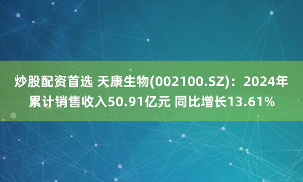 炒股配资首选 天康生物(002100.SZ)：2024年累计销售收入50.91亿元 同比增长13.61%