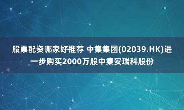 股票配资哪家好推荐 中集集团(02039.HK)进一步购买2000万股中集安瑞科股份