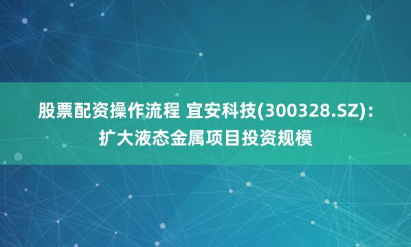 股票配资操作流程 宜安科技(300328.SZ)：扩大液态金属项目投资规模