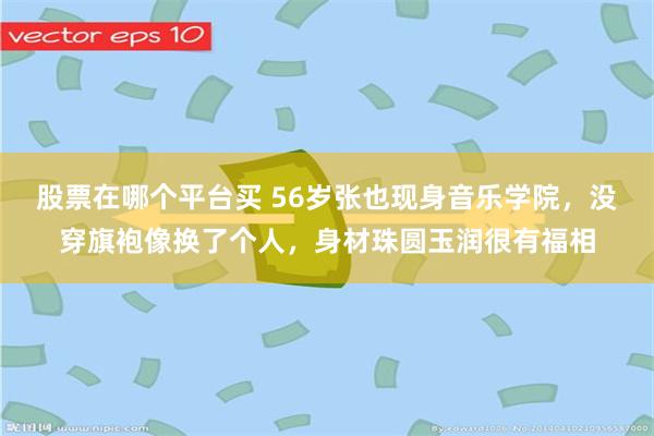 股票在哪个平台买 56岁张也现身音乐学院，没穿旗袍像换了个人，身材珠圆玉润很有福相