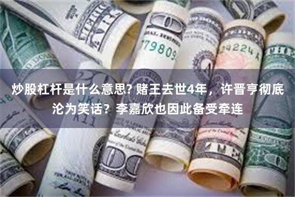 炒股杠杆是什么意思? 赌王去世4年，许晋亨彻底沦为笑话？李嘉欣也因此备受牵连