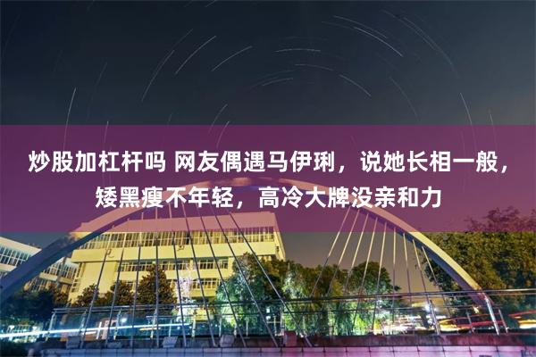 炒股加杠杆吗 网友偶遇马伊琍，说她长相一般，矮黑瘦不年轻，高冷大牌没亲和力