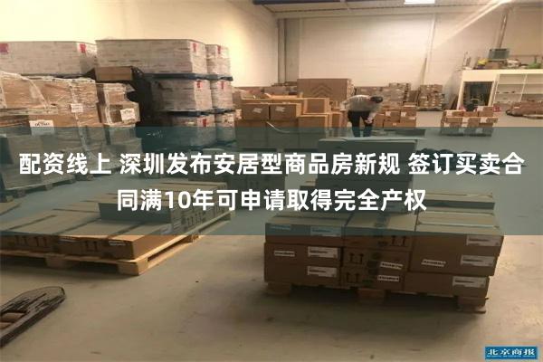 配资线上 深圳发布安居型商品房新规 签订买卖合同满10年可申请取得完全产权