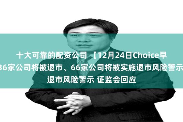 十大可靠的配资公司 【12月24日Choice早班车】网传36家公司将被退市、66家公司将被实施退市风险警示 证监会回应