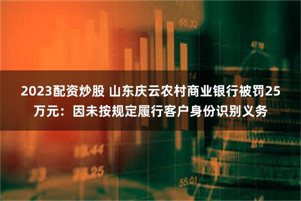 2023配资炒股 山东庆云农村商业银行被罚25万元：因未按规定履行客户身份识别义务