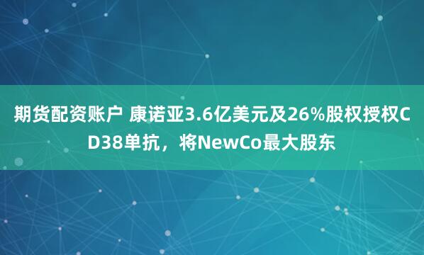 期货配资账户 康诺亚3.6亿美元及26%股权授权CD38单抗，将NewCo最大股东