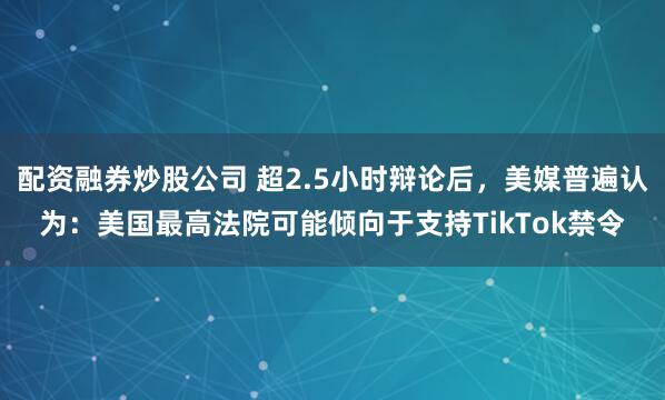 配资融券炒股公司 超2.5小时辩论后，美媒普遍认为：美国最高法院可能倾向于支持TikTok禁令