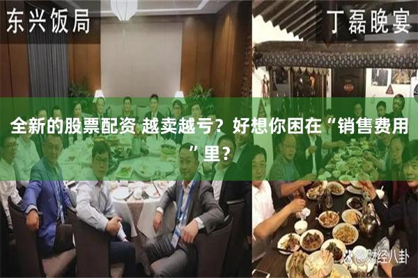 全新的股票配资 越卖越亏？好想你困在“销售费用”里？