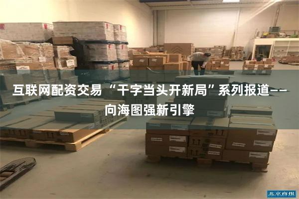 互联网配资交易 “干字当头开新局”系列报道——向海图强新引擎