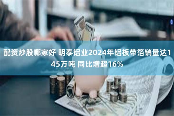 配资炒股哪家好 明泰铝业2024年铝板带箔销量达145万吨 同比增超16%