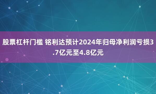 股票杠杆门槛 铭利达预计2024年归母净利润亏损3.7亿元至4.8亿元