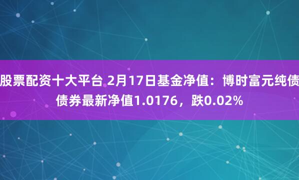 股票配资十大平台 2月17日基金净值：博时富元纯债债券最新净值1.0176，跌0.02%