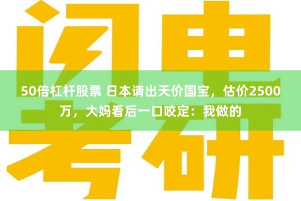 50倍杠杆股票 日本请出天价国宝，估价2500万，大妈看后一口咬定：我做的