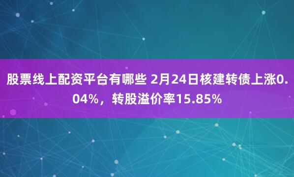 股票线上配资平台有哪些 2月24日核建转债上涨0.04%，转股溢价率15.85%