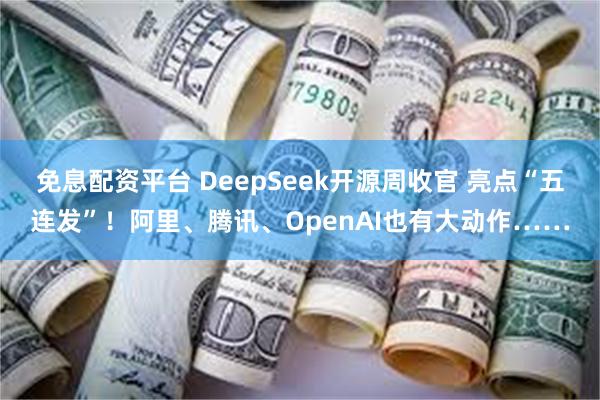 免息配资平台 DeepSeek开源周收官 亮点“五连发”！阿里、腾讯、OpenAI也有大动作……