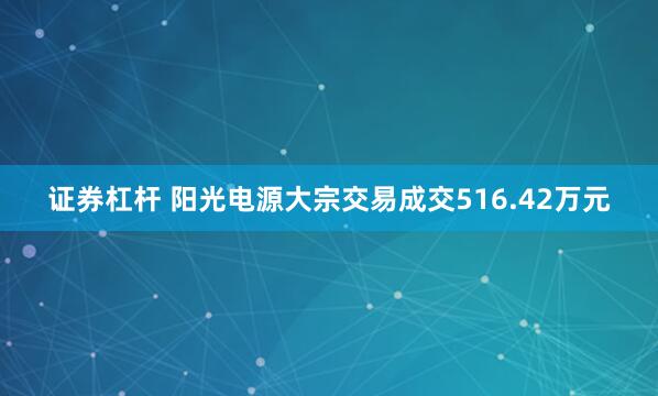 证券杠杆 阳光电源大宗交易成交516.42万元