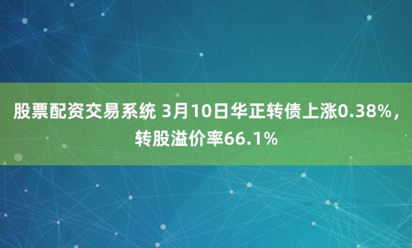 股票配资交易系统 3月10日华正转债上涨0.38%，转股溢价率66.1%