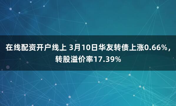 在线配资开户线上 3月10日华友转债上涨0.66%，转股溢价率17.39%