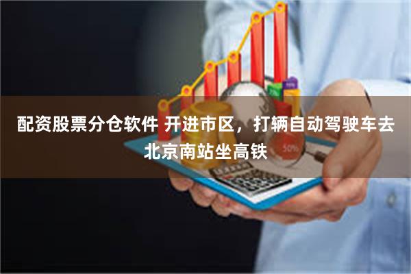 配资股票分仓软件 开进市区，打辆自动驾驶车去北京南站坐高铁